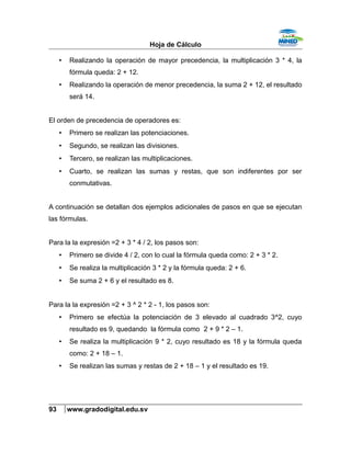 Hoja de Cálculo
• Realizando la operación de mayor precedencia, la multiplicación 3 * 4, la
fórmula queda: 2 + 12.
• Realizando la operación de menor precedencia, la suma 2 + 12, el resultado
será 14.
El orden de precedencia de operadores es:
• Primero se realizan las potenciaciones.
• Segundo, se realizan las divisiones.
• Tercero, se realizan las multiplicaciones.
• Cuarto, se realizan las sumas y restas, que son indiferentes por ser
conmutativas.
A continuación se detallan dos ejemplos adicionales de pasos en que se ejecutan
las fórmulas.
Para la la expresión =2 + 3 * 4 / 2, los pasos son:
• Primero se divide 4 / 2, con lo cual la fórmula queda como: 2 + 3 * 2.
• Se realiza la multiplicación 3 * 2 y la fórmula queda: 2 + 6.
• Se suma 2 + 6 y el resultado es 8.
Para la la expresión =2 + 3 ^ 2 * 2 - 1, los pasos son:
• Primero se efectúa la potenciación de 3 elevado al cuadrado 3^2, cuyo
resultado es 9, quedando la fórmula como 2 + 9 * 2 – 1.
• Se realiza la multiplicación 9 * 2, cuyo resultado es 18 y la fórmula queda
como: 2 + 18 – 1.
• Se realizan las sumas y restas de 2 + 18 – 1 y el resultado es 19.
93 www.gradodigital.edu.sv
 