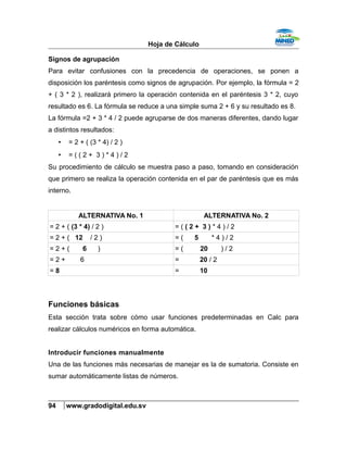 Hoja de Cálculo
Signos de agrupación
Para evitar confusiones con la precedencia de operaciones, se ponen a
disposición los paréntesis como signos de agrupación. Por ejemplo, la fórmula = 2
+ ( 3 * 2 ), realizará primero la operación contenida en el paréntesis 3 * 2, cuyo
resultado es 6. La fórmula se reduce a una simple suma 2 + 6 y su resultado es 8.
La fórmula =2 + 3 * 4 / 2 puede agruparse de dos maneras diferentes, dando lugar
a distintos resultados:
• = 2 + ( (3 * 4) / 2 )
• = ( ( 2 + 3 ) * 4 ) / 2
Su procedimiento de cálculo se muestra paso a paso, tomando en consideración
que primero se realiza la operación contenida en el par de paréntesis que es más
interno.
ALTERNATIVA No. 1 ALTERNATIVA No. 2
= 2 + ( (3 * 4) / 2 ) = ( ( 2 + 3 ) * 4 ) / 2
= 2 + ( 12 / 2 ) = ( 5 * 4 ) / 2
= 2 + ( 6 ) = ( 20 ) / 2
= 2 + 6 = 20 / 2
= 8 = 10
Funciones básicas
Esta sección trata sobre cómo usar funciones predeterminadas en Calc para
realizar cálculos numéricos en forma automática.
Introducir funciones manualmente
Una de las funciones más necesarias de manejar es la de sumatoria. Consiste en
sumar automáticamente listas de números.
94 www.gradodigital.edu.sv
 