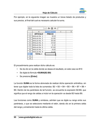 Hoja de Cálculo
Por ejemplo, en la siguiente imagen se muestra un breve listado de productos y
sus precios, al final del cual es necesario calcular la suma.
El procedimiento para realizar dicho cálculo es:
• Se da clic en la celda donde se desea el resultado, en este caso es B10
• Se digita la fórmula =SUMA(B2:B9)
• Se presiona [Enter]
La función SUMA es la forma abreviada de realizar dicha operación aritmética, sin
tener que digitar toda la lista de sumandos: B2 + B3 + B4 + B5 + B6 + B7 + B8 +
B9. Dentro de los paréntesis de tal función, se encuentra la expresión B2:B9, que
significa que el rango de celdas a incluir en la operación va desde B2 hasta B9.
Las funciones como SUMA y similares, admiten que se digite su rango entre sus
paréntesis, o que se seleccione mediante el ratón, dando clic en la primera celda
del rango y arrastrando hasta la última celda.
95 www.gradodigital.edu.sv
 