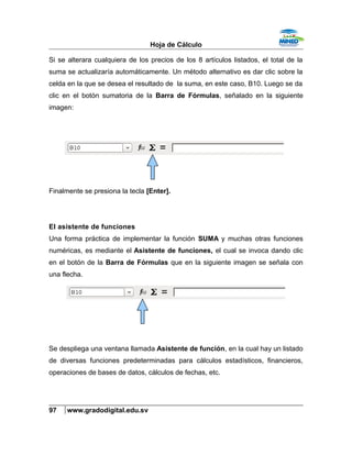 Hoja de Cálculo
Si se alterara cualquiera de los precios de los 8 artículos listados, el total de la
suma se actualizaría automáticamente. Un método alternativo es dar clic sobre la
celda en la que se desea el resultado de la suma, en este caso, B10. Luego se da
clic en el botón sumatoria de la Barra de Fórmulas, señalado en la siguiente
imagen:
Finalmente se presiona la tecla [Enter].
El asistente de funciones
Una forma práctica de implementar la función SUMA y muchas otras funciones
numéricas, es mediante el Asistente de funciones, el cual se invoca dando clic
en el botón de la Barra de Fórmulas que en la siguiente imagen se señala con
una flecha.
Se despliega una ventana llamada Asistente de función, en la cual hay un listado
de diversas funciones predeterminadas para cálculos estadísticos, financieros,
operaciones de bases de datos, cálculos de fechas, etc.
97 www.gradodigital.edu.sv
 