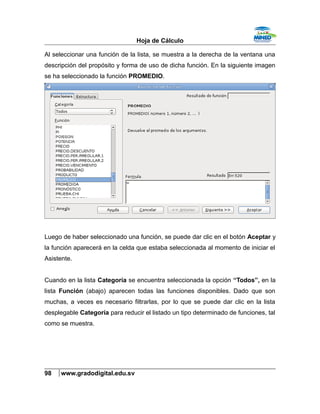 Hoja de Cálculo
Al seleccionar una función de la lista, se muestra a la derecha de la ventana una
descripción del propósito y forma de uso de dicha función. En la siguiente imagen
se ha seleccionado la función PROMEDIO.
Luego de haber seleccionado una función, se puede dar clic en el botón Aceptar y
la función aparecerá en la celda que estaba seleccionada al momento de iniciar el
Asistente.
Cuando en la lista Categoría se encuentra seleccionada la opción “Todos”, en la
lista Función (abajo) aparecen todas las funciones disponibles. Dado que son
muchas, a veces es necesario filtrarlas, por lo que se puede dar clic en la lista
desplegable Categoría para reducir el listado un tipo determinado de funciones, tal
como se muestra.
98 www.gradodigital.edu.sv
 