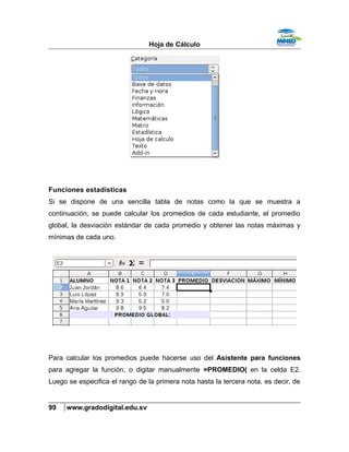 Hoja de Cálculo
Funciones estadísticas
Si se dispone de una sencilla tabla de notas como la que se muestra a
continuación, se puede calcular los promedios de cada estudiante, el promedio
global, la desviación estándar de cada promedio y obtener las notas máximas y
mínimas de cada uno.
Para calcular los promedios puede hacerse uso del Asistente para funciones
para agregar la función, o digitar manualmente =PROMEDIO( en la celda E2.
Luego se especifica el rango de la primera nota hasta la tercera nota, es decir, de
99 www.gradodigital.edu.sv
 