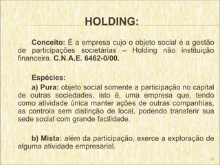 HOLDING:
    Conceito: É a empresa cujo o objeto social é a gestão
de participações societárias – Holding não instituição
financeira. C.N.A.E. 6462-0/00.

    Espécies:
    a) Pura: objeto social somente a participação no capital
de outras sociedades, isto é, uma empresa que, tendo
como atividade única manter ações de outras companhias,
as controla sem distinção de local, podendo transferir sua
sede social com grande facilidade.

    b) Mista: além da participação, exerce a exploração de
alguma atividade empresarial.
                                                          16
 