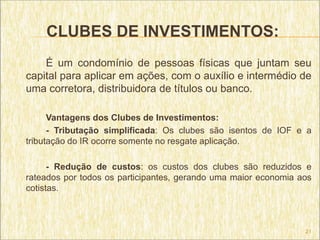 CLUBES DE INVESTIMENTOS:
    É um condomínio de pessoas físicas que juntam seu
capital para aplicar em ações, com o auxílio e intermédio de
uma corretora, distribuidora de títulos ou banco.

      Vantagens dos Clubes de Investimentos:
      - Tributação simplificada: Os clubes são isentos de IOF e a
tributação do IR ocorre somente no resgate aplicação.

      - Redução de custos: os custos dos clubes são reduzidos e
rateados por todos os participantes, gerando uma maior economia aos
cotistas.



                                                                 21
 