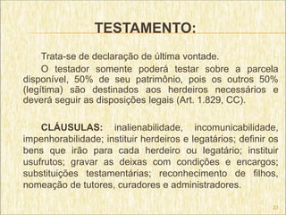 TESTAMENTO:
     Trata-se de declaração de última vontade.
     O testador somente poderá testar sobre a parcela
disponível, 50% de seu patrimônio, pois os outros 50%
(legítima) são destinados aos herdeiros necessários e
deverá seguir as disposições legais (Art. 1.829, CC).

    CLÁUSULAS: inalienabilidade, incomunicabilidade,
impenhorabilidade; instituir herdeiros e legatários; definir os
bens que irão para cada herdeiro ou legatário; instituir
usufrutos; gravar as deixas com condições e encargos;
substituições testamentárias; reconhecimento de filhos,
nomeação de tutores, curadores e administradores.

                                                             23
 