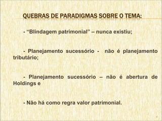 QUEBRAS DE PARADIGMAS SOBRE O TEMA:

   - “Blindagem patrimonial” – nunca existiu;


    - Planejamento sucessório -   não é planejamento
tributário;


   - Planejamento sucessório – não é abertura de
Holdings e


   - Não há como regra valor patrimonial.

                                                   4
 
