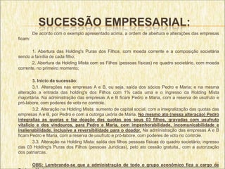 SUCESSÃO EMPRESARIAL:
         De acordo com o exemplo apresentado acima, a ordem de abertura e alterações das empresas
ficam:

       1. Abertura das Holding's Puras dos Filhos, com moeda corrente e a composição societária
sendo a família de cada filho;
       2. Abertura da Holding Mista com os Filhos (pessoas físicas) no quadro societário, com moeda
corrente, no primeiro momento;

        3. Início da sucessão:
        3.1. Alterações nas empresas A e B, ou seja, saída dos sócios Pedro e Maria; e na mesma
alteração a entrada das holding's dos Filhos com 1% cada uma e o ingresso da Holding Mista
majoritária. Na administração das empresas A e B ficam Pedro e Maria, com a reserva de usufruto e
pró-labore, com poderes de voto no controle.
        3.2. Alteração na Holding Mista: aumento de capital social, com a integralização das quotas das
empresas A e B, por Pedro e com a outorga uxória de Maria. No mesmo ato (nessa alteração) Pedro
integraliza as quotas e faz doação das quotas aos seus 03 filhos, gravadas com usufruto
vitalício e dos vindouros, para Pedro e Maria, com impenhorabilidade, incomunicabilidade e
inalienabilidade, inclusive a reversibilidade para o doador. Na administração das empresas A e B
ficam Pedro e Maria, com a reserva de usufruto e pró-labore, com poderes de voto no controle.
        3.3. Alteração na Holding Mista: saída dos filhos pessoas físicas do quadro societário; ingresso
das 03 Holding's Puras dos Filhos (pessoas Jurídicas), pelo ato cessão gratuita., com a autorização
dos patriarcas.

                                                                                      41
         OBS: Lembrando-se que a administração de todo o grupo econômico fica a cargo de
 