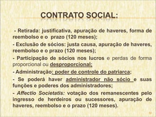 CONTRATO SOCIAL:
 - Retirada: justificativa, apuração de haveres, forma de
reembolso e o prazo (120 meses);
- Exclusão de sócios: justa causa, apuração de haveres,
reembolso e o prazo (120 meses);
- Participação de sócios nos lucros e perdas de forma
proporcional ou desproporcional;
- Administração: poder de controle do patriarca;
- Se poderá haver administrador não sócio e suas
funções e poderes dos administradores;
- Affectio Societatis: votação dos remanescentes pelo
ingresso de herdeiros ou sucessores, apuração de
haveres, reembolso e o prazo (120 meses).
                                                       50
 