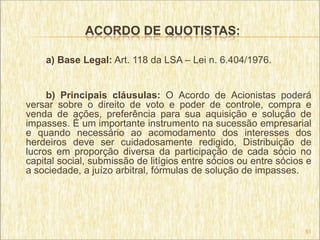 ACORDO DE QUOTISTAS:

    a) Base Legal: Art. 118 da LSA – Lei n. 6.404/1976.


     b) Principais cláusulas: O Acordo de Acionistas poderá
versar sobre o direito de voto e poder de controle, compra e
venda de ações, preferência para sua aquisição e solução de
impasses. É um importante instrumento na sucessão empresarial
e quando necessário ao acomodamento dos interesses dos
herdeiros deve ser cuidadosamente redigido, Distribuição de
lucros em proporção diversa da participação de cada sócio no
capital social, submissão de litígios entre sócios ou entre sócios e
a sociedade, a juízo arbitral, fórmulas de solução de impasses.




                                                                  51
 