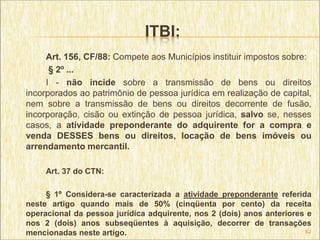 ITBI:
     Art. 156, CF/88: Compete aos Municípios instituir impostos sobre:
      § 2º ...
     I - não incide sobre a transmissão de bens ou direitos
incorporados ao patrimônio de pessoa jurídica em realização de capital,
nem sobre a transmissão de bens ou direitos decorrente de fusão,
incorporação, cisão ou extinção de pessoa jurídica, salvo se, nesses
casos, a atividade preponderante do adquirente for a compra e
venda DESSES bens ou direitos, locação de bens imóveis ou
arrendamento mercantil.

     Art. 37 do CTN:

     § 1º Considera-se caracterizada a atividade preponderante referida
neste artigo quando mais de 50% (cinqüenta por cento) da receita
operacional da pessoa jurídica adquirente, nos 2 (dois) anos anteriores e
nos 2 (dois) anos subseqüentes à aquisição, decorrer de transações
mencionadas neste artigo.                                              62
 
