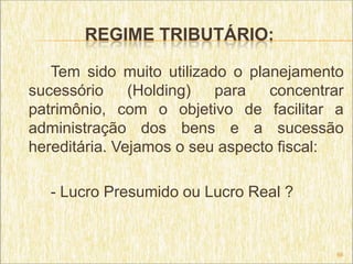 REGIME TRIBUTÁRIO:

   Tem sido muito utilizado o planejamento
sucessório     (Holding)  para    concentrar
patrimônio, com o objetivo de facilitar a
administração dos bens e a sucessão
hereditária. Vejamos o seu aspecto fiscal:

   - Lucro Presumido ou Lucro Real ?


                                           66
 