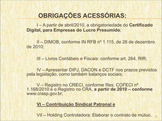 OBRIGAÇÕES ACESSÓRIAS:
     I – A partir de abril/2010, a obrigatoriedade do Certificado
Digital, para Empresas do Lucro Presumido;

     II – DIMOB, conforme IN RFB nº 1.115, de 28 de dezembro
de 2010;

     III – Livros Contábeis e Fiscais: conforme art. 264, RIR;

     IV – Apresentar DIPJ, DACON e DCTF nos prazos previstos
pela legislação, como também balanços sociais;

     V – Registro no CRECI, conforme Res. COFECI nº
1.168/2010 e o Registro no CRA, a partir de 2010 – conforme
www.crasp.gov.br;

     VI – Contribuição Sindical Patronal e

     VII – Holding Controladora: Elaborar o contrato de mútuo.      72
 