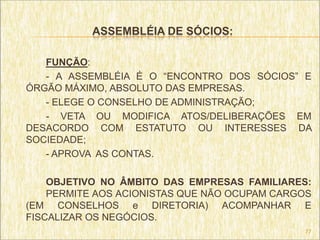ASSEMBLÉIA DE SÓCIOS:

   FUNÇÃO:
   - A ASSEMBLÉIA É O “ENCONTRO DOS SÓCIOS” E
ÓRGÃO MÁXIMO, ABSOLUTO DAS EMPRESAS.
   - ELEGE O CONSELHO DE ADMINISTRAÇÃO;
   - VETA OU MODIFICA ATOS/DELIBERAÇÕES EM
DESACORDO COM ESTATUTO OU INTERESSES DA
SOCIEDADE;
   - APROVA AS CONTAS.

    OBJETIVO NO ÂMBITO DAS EMPRESAS FAMILIARES:
    PERMITE AOS ACIONISTAS QUE NÃO OCUPAM CARGOS
(EM CONSELHOS e DIRETORIA) ACOMPANHAR E
FISCALIZAR OS NEGÓCIOS.
                                              77
 