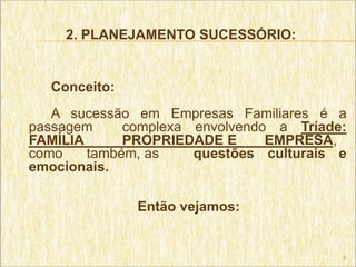 2. PLANEJAMENTO SUCESSÓRIO:


  Conceito:
   A sucessão em Empresas Familiares é a
passagem     complexa envolvendo a Tríade:
FAMÍLIA      PROPRIEDADE E      EMPRESA,
como    também, as    questões culturais e
emocionais.

              Então vejamos:


                                         8
 