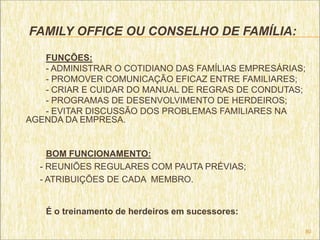 FAMILY OFFICE OU CONSELHO DE FAMÍLIA:

   FUNÇÕES:
   - ADMINISTRAR O COTIDIANO DAS FAMÍLIAS EMPRESÁRIAS;
   - PROMOVER COMUNICAÇÃO EFICAZ ENTRE FAMILIARES;
   - CRIAR E CUIDAR DO MANUAL DE REGRAS DE CONDUTAS;
   - PROGRAMAS DE DESENVOLVIMENTO DE HERDEIROS;
   - EVITAR DISCUSSÃO DOS PROBLEMAS FAMILIARES NA
AGENDA DA EMPRESA.


    BOM FUNCIONAMENTO:
  - REUNIÕES REGULARES COM PAUTA PRÉVIAS;
  - ATRIBUIÇÕES DE CADA MEMBRO.


   É o treinamento de herdeiros em sucessores:

                                                     80
 