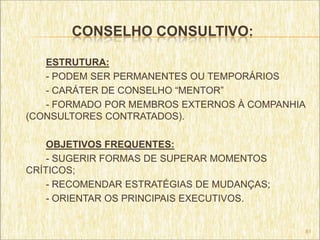 CONSELHO CONSULTIVO:

   ESTRUTURA:
   - PODEM SER PERMANENTES OU TEMPORÁRIOS
   - CARÁTER DE CONSELHO “MENTOR”
   - FORMADO POR MEMBROS EXTERNOS À COMPANHIA
(CONSULTORES CONTRATADOS).

    OBJETIVOS FREQUENTES:
    - SUGERIR FORMAS DE SUPERAR MOMENTOS
CRÍTICOS;
    - RECOMENDAR ESTRATÉGIAS DE MUDANÇAS;
    - ORIENTAR OS PRINCIPAIS EXECUTIVOS.


                                            81
 