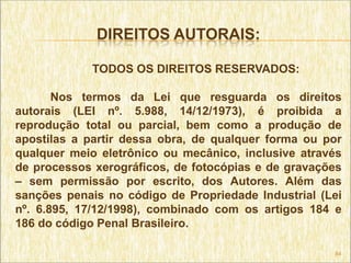 DIREITOS AUTORAIS:

            TODOS OS DIREITOS RESERVADOS:

       Nos termos da Lei que resguarda os direitos
autorais (LEI nº. 5.988, 14/12/1973), é proibida a
reprodução total ou parcial, bem como a produção de
apostilas a partir dessa obra, de qualquer forma ou por
qualquer meio eletrônico ou mecânico, inclusive através
de processos xerográficos, de fotocópias e de gravações
– sem permissão por escrito, dos Autores. Além das
sanções penais no código de Propriedade Industrial (Lei
nº. 6.895, 17/12/1998), combinado com os artigos 184 e
186 do código Penal Brasileiro.

                                                     84
 