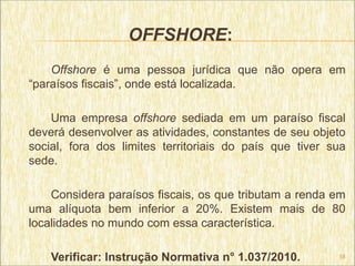 OFFSHORE:
    Offshore é uma pessoa jurídica que não opera em
“paraísos fiscais”, onde está localizada.

    Uma empresa offshore sediada em um paraíso fiscal
deverá desenvolver as atividades, constantes de seu objeto
social, fora dos limites territoriais do país que tiver sua
sede.

    Considera paraísos fiscais, os que tributam a renda em
uma alíquota bem inferior a 20%. Existem mais de 80
localidades no mundo com essa característica.

    Verificar: Instrução Normativa n° 1.037/2010.        18
 