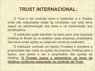 TRUST INTERNACIONAL:
    O Trust é um contrato entre o Instituidor e o Trustee
onde são estipuladas todas as condições que este deve
seguir na administração dos bens e na transmissão aos
beneficiários.
    O instituidor pode transferir os bens para uma empresa
Holding no Brasil ou no exterior; essa empresa, proprietária
dos bens emite ações ou cotas em nome do instituidor.
    O instituidor contrata um banco (Trustee) e transfere a
propriedade das cotas ou ações da empresa Holding para o
banco, que passa a ser o proprietário das quotas da
Holding. O Trustee passa a administrar os bens da
Holding conforme estipulado no contrato de Trust.
                                                          19
 
