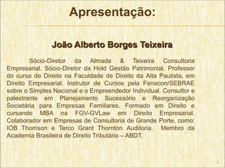 Apresentação:

               João Alberto Borges Teixeira
        Sócio-Diretor da Almada & Teixeira Consultoria
Empresarial. Sócio-Diretor da Hold Gestão Patrimonial. Professor
do curso de Direito na Faculdade de Direito da Alta Paulista, em
Direito Empresarial. Instrutor de Cursos pela Fenacon/SEBRAE
sobre o Simples Nacional e o Empreendedor Individual. Consultor e
palestrante em Planejamento Sucessório e Reorganização
Societária para Empresas Familiares. Formado em Direito e
cursando MBA na FGV-GVLaw em Direito Empresarial.
Colaborador em Empresas de Consultoria de Grande Porte, como:
IOB Thomson e Terco Grant Thornton Auditoria. Membro da
Academia Brasileira de Direito Tributário – ABDT.



                                                                    2
 