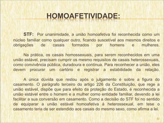 HOMOAFETIVIDADE:

     STF: Por unanimidade, a união homoafetiva foi reconhecida como um
núcleo familiar como qualquer outro, ficando suscetível aos mesmos direitos e
obrigações     de    casais    formados     por    homens     e   mulheres.

     Na prática, os casais homossexuais, para serem reconhecidos em uma
união estável, precisam cumprir os mesmo requisitos de casais heterossexuais,
como convivência pública, duradoura e contínua. Para reconhecer a união, eles
devem procurar um cartório e registrar a estabilidade da relação.

       A única dúvida que restou após o julgamento é sobre a figura do
casamento. O parágrafo terceiro do artigo 226 da Constituição, que rege a
união estável, dispõe que para efeito da proteção do Estado, é reconhecida a
união estável entre o homem e a mulher como entidade familiar, devendo a lei
facilitar a sua conversão em casamento. Como a decisão do STF foi no sentido
de equiparar a união estável homoafetiva à heterossexual, em tese o
casamento teria de ser estendido aos casais do mesmo sexo, como afirma a lei.

                                                                           30
 