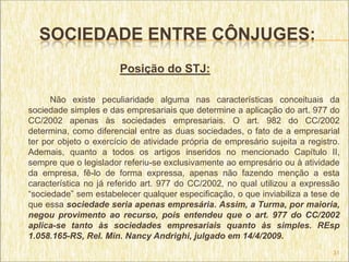 SOCIEDADE ENTRE CÔNJUGES:
                       Posição do STJ:

      Não existe peculiaridade alguma nas características conceituais da
sociedade simples e das empresariais que determine a aplicação do art. 977 do
CC/2002 apenas às sociedades empresariais. O art. 982 do CC/2002
determina, como diferencial entre as duas sociedades, o fato de a empresarial
ter por objeto o exercício de atividade própria de empresário sujeita a registro.
Ademais, quanto a todos os artigos inseridos no mencionado Capítulo II,
sempre que o legislador referiu-se exclusivamente ao empresário ou à atividade
da empresa, fê-lo de forma expressa, apenas não fazendo menção a esta
característica no já referido art. 977 do CC/2002, no qual utilizou a expressão
“sociedade” sem estabelecer qualquer especificação, o que inviabiliza a tese de
que essa sociedade seria apenas empresária. Assim, a Turma, por maioria,
negou provimento ao recurso, pois entendeu que o art. 977 do CC/2002
aplica-se tanto às sociedades empresariais quanto às simples. REsp
1.058.165-RS, Rel. Min. Nancy Andrighi, julgado em 14/4/2009.
                                                                               31
 