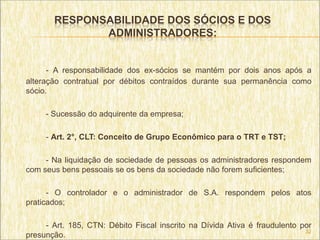RESPONSABILIDADE DOS SÓCIOS E DOS
              ADMINISTRADORES:


      - A responsabilidade dos ex-sócios se mantém por dois anos após a
alteração contratual por débitos contraídos durante sua permanência como
sócio.

     - Sucessão do adquirente da empresa;

     - Art. 2°, CLT: Conceito de Grupo Econômico para o TRT e TST;

     - Na liquidação de sociedade de pessoas os administradores respondem
com seus bens pessoais se os bens da sociedade não forem suficientes;

      - O controlador e o administrador de S.A. respondem pelos atos
praticados;

     - Art. 185, CTN: Débito Fiscal inscrito na Dívida Ativa é fraudulento por
                                                                            32
presunção.
 