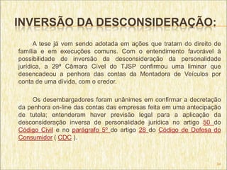INVERSÃO DA DESCONSIDERAÇÃO:
      A tese já vem sendo adotada em ações que tratam do direito de
família e em execuções comuns. Com o entendimento favorável à
possibilidade de inversão da desconsideração da personalidade
jurídica, a 29ª Câmara Cível do TJSP confirmou uma liminar que
desencadeou a penhora das contas da Montadora de Veículos por
conta de uma dívida, com o credor.

    Os desembargadores foram unânimes em confirmar a decretação
da penhora on-line das contas das empresas feita em uma antecipação
de tutela; entenderam haver previsão legal para a aplicação da
desconsideração inversa de personalidade jurídica no artigo 50 do
Código Civil e no parágrafo 5º do artigo 28 do Código de Defesa do
Consumidor ( CDC ).



                                                                 34
 