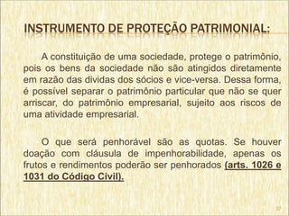 INSTRUMENTO DE PROTEÇÃO PATRIMONIAL:

     A constituição de uma sociedade, protege o patrimônio,
pois os bens da sociedade não são atingidos diretamente
em razão das dividas dos sócios e vice-versa. Dessa forma,
é possível separar o patrimônio particular que não se quer
arriscar, do patrimônio empresarial, sujeito aos riscos de
uma atividade empresarial.

     O que será penhorável são as quotas. Se houver
doação com cláusula de impenhorabilidade, apenas os
frutos e rendimentos poderão ser penhorados (arts. 1026 e
1031 do Código Civil).


                                                         37
 