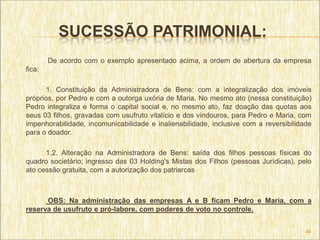 SUCESSÃO PATRIMONIAL:
        De acordo com o exemplo apresentado acima, a ordem de abertura da empresa
fica:

      1. Constituição da Administradora de Bens: com a integralização dos imóveis
próprios, por Pedro e com a outorga uxória de Maria. No mesmo ato (nessa constituição)
Pedro integraliza e forma o capital social e, no mesmo ato, faz doação das quotas aos
seus 03 filhos, gravadas com usufruto vitalício e dos vindouros, para Pedro e Maria, com
impenhorabilidade, incomunicabilidade e inalienabilidade, inclusive com a reversibilidade
para o doador.

      1.2. Alteração na Administradora de Bens: saída dos filhos pessoas físicas do
quadro societário; ingresso das 03 Holding's Mistas dos Filhos (pessoas Jurídicas), pelo
ato cessão gratuita, com a autorização dos patriarcas



      OBS: Na administração das empresas A e B ficam Pedro e Maria, com a
reserva de usufruto e pró-labore, com poderes de voto no controle.


                                                                                       46
 