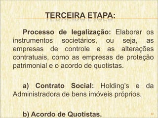 TERCEIRA ETAPA:

   Processo de legalização: Elaborar os
instrumentos societários, ou seja, as
empresas de controle e as alterações
contratuais, como as empresas de proteção
patrimonial e o acordo de quotistas.

  a) Contrato Social: Holding’s e da
Administradora de bens imóveis próprios.

  b) Acordo de Quotistas.               48
 