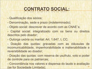 CONTRATO SOCIAL:
- Qualificação dos sócios;
- Denominação, sede e prazo (indeterminado);
- Objeto social: descrever de acordo com as CNAE´s;
- Capital social: integralizado com os bens ou direitos
descritos pelo doador;
- Outorga uxória ou marital: Art. 1.647, I, CC;
- Doação das quotas: gravadas com as cláusulas de
incomunicabilidade, impenhorabilidade e inalienabilidade e
reversibilidade ao doador;
- Doação das quotas: com reserva de usufruto, voto e poder
de controle para os patriarcas;
- Concordância nos valores e dispensa do laudo e avaliação
                                                         49
(se for Sociedade Limitada);
 