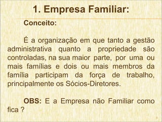 1. Empresa Familiar:
    Conceito:

     É a organização em que tanto a gestão
administrativa quanto a propriedade são
controladas, na sua maior parte, por uma ou
mais famílias e dois ou mais membros da
família participam da força de trabalho,
principalmente os Sócios-Diretores.

      OBS: E a Empresa não Familiar como
fica ?
                                              5
 