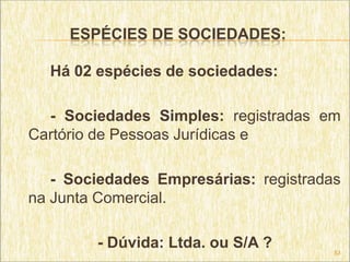 ESPÉCIES DE SOCIEDADES:

  Há 02 espécies de sociedades:

  - Sociedades Simples: registradas em
Cartório de Pessoas Jurídicas e

   - Sociedades Empresárias: registradas
na Junta Comercial.

        - Dúvida: Ltda. ou S/A ?       53
 