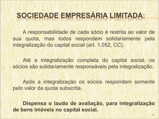 SOCIEDADE EMPRESÁRIA LIMITADA:

    A responsabilidade de cada sócio é restrita ao valor de
sua quota, mas todos respondem solidariamente pela
integralização do capital social (art. 1.052, CC).

    Até a integralização completa do capital social, os
sócios são solidariamente responsáveis pela integralização.

    Após a integralização os sócios respondem somente
pelo valor da quota subscrita.

    Dispensa o laudo de avaliação, para integralização
de bens imóveis no capital social.
                                                         55
 