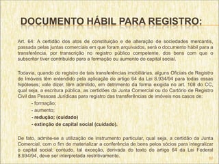 DOCUMENTO HÁBIL PARA REGISTRO:
Art. 64: A certidão dos atos de constituição e de alteração de sociedades mercantis,
passada pelas juntas comerciais em que foram arquivados, será o documento hábil para a
transferência, por transcrição no registro público competente, dos bens com que o
subscritor tiver contribuído para a formação ou aumento do capital social.

Todavia, quando do registro de tais transferências imobiliárias, alguns Oficiais de Registro
de Imóveis têm entendido pela aplicação do artigo 64 da Lei 8.934/94 para todas essas
hipóteses; vale dizer, têm admitido, em detrimento da forma exigida no art. 108 do CC,
qual seja, a escritura pública, as certidões da Junta Comercial ou do Cartório de Registro
Civil das Pessoas Jurídicas para registro das transferências de imóveis nos casos de:
       - formação;
       - aumento;
       - redução; (cuidado)
       - extinção de capital social (cuidado).

De fato, admite-se a utilização de instrumento particular, qual seja, a certidão da Junta
Comercial, com o fim de materializar a conferência de bens pelos sócios para integralizar
o capital social; contudo, tal exceção, derivada do texto do artigo 64 da Lei Federal
8.934/94, deve ser interpretada restritivamente.                                       60
 