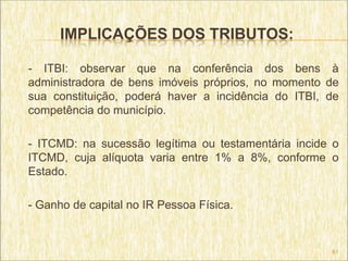 IMPLICAÇÕES DOS TRIBUTOS:

- ITBI: observar que na conferência dos bens à
administradora de bens imóveis próprios, no momento de
sua constituição, poderá haver a incidência do ITBI, de
competência do município.

- ITCMD: na sucessão legítima ou testamentária incide o
ITCMD, cuja alíquota varia entre 1% a 8%, conforme o
Estado.

- Ganho de capital no IR Pessoa Física.


                                                     61
 