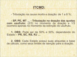 ITCMD:
       - Tributação na causa mortis e doação: de 1 a 8 %;

       - SP, PE, MT ... - Tributação na doação das quotas
    com usufruto: (2/3) no momento da doação e 1/3
    ocorrerá apenas no momento da extinção do usufruto.
`
       1. OBS: Pode ser de 50% e 50%, dependendo do
    Estado – PR, SC, RS, RJ …

       2. OBS: Cada Estado possui suas alíquotas e base
    de cálculo, como seus limites de isenção para a doação.



                                                            63
 