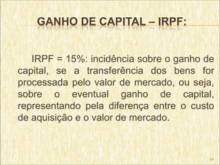 GANHO DE CAPITAL – IRPF:


   IRPF = 15%: incidência sobre o ganho de
capital, se a transferência dos bens for
processada pelo valor de mercado, ou seja,
sobre o eventual ganho de capital,
representando pela diferença entre o custo
de aquisição e o valor de mercado.



                                         64
 