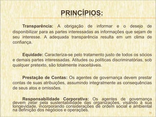 PRINCÍPIOS:
     Transparência: A obrigação de informar e o desejo de
disponibilizar para as partes interessadas as informações que sejam de
seu interesse. A adequada transparência resulta em um clima de
confiança.

     Equidade: Caracteriza-se pelo tratamento justo de todos os sócios
e demais partes interessadas. Atitudes ou políticas discriminatórias, sob
qualquer pretexto, são totalmente inaceitáveis.

     Prestação de Contas: Os agentes de governança devem prestar
contas de suas atribuições, assumindo integralmente as consequências
de seus atos e omissões.

     Responsabilidade Corporativa: Os agentes de governança
devem zelar pela sustentabilidade das organizações, visando à sua
longevidade, incorporando considerações de ordem social e ambiental
na definição dos negócios e operações.
                                                                       76
 