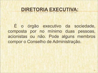 DIRETORIA EXECUTIVA:


   É o órgão executivo da sociedade,
composta por no mínimo duas pessoas,
acionistas ou não. Pode alguns membros
compor o Conselho de Administração.




                                     79
 
