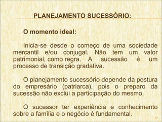 PLANEJAMENTO SUCESSÓRIO:

   O momento ideal:

    Inicia-se desde o começo de uma sociedade
mercantil e/ou conjugal. Não tem um valor
patrimonial, como regra. A sucessão é um
processo de transição gradativa.

   O planejamento sucessório depende da postura
do empresário (patriarca), pois o preparo da
sucessão não exclui a participação do mesmo.

   O sucessor ter experiência e conhecimento
sobre a família e o negócio é fundamental. 10
 