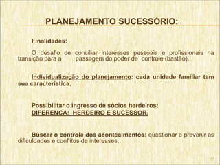 PLANEJAMENTO SUCESSÓRIO:

    Finalidades:
     O desafio de conciliar interesses pessoais e profissionais na
transição para a  passagem do poder de controle (bastão).

    Individualização do planejamento: cada unidade familiar tem
sua característica.


    Possibilitar o ingresso de sócios herdeiros:
    DIFERENÇA: HERDEIRO E SUCESSOR.


      Buscar o controle dos acontecimentos: questionar e prevenir as
dificuldades e conflitos de interesses.

                                                                  11
 