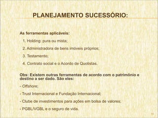 PLANEJAMENTO SUCESSÓRIO:

As ferramentas aplicáveis:
 1. Holding: pura ou mista;
 2. Administradora de bens imóveis próprios;
 3. Testamento;
 4. Contrato social e o Acordo de Quotistas.

Obs: Existem outras ferramentas de acordo com o patrimônio e
destino a ser dado. São eles:
- Offshore;
- Trust Internacional e Fundação Internacional;
- Clube de investimentos para ações em bolsa de valores;
- PGBL/VGBL e o seguro de vida.
                                                               15
 