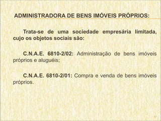 ADMINISTRADORA DE BENS IMÓVEIS PRÓPRIOS:

    Trata-se de uma sociedade empresária limitada,
cujo os objetos sociais são:

    C.N.A.E. 6810-2/02: Administração de bens imóveis
próprios e aluguéis;

    C.N.A.E. 6810-2/01: Compra e venda de bens imóveis
próprios.




                                                    17
 