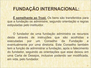 FUNDAÇÃO INTERNACIONAL:
     É semelhante ao Trust. Os bens são transferidos para
que a fundação os administre, segundo orientação e regras
estipuladas pelo instituidor.

    O fundador de uma fundação administra os recursos
desta através de instruções que são acolhidas e
executadas por um Conselho da Fundação e
eventualmente por uma diretoria. Este Conselho também
tem a função de administrar a fundação, após o falecimento
do fundador, seguindo as orientações que esse deixou em
uma Carta de Desejos, inclusive podendo ser modificada,
em vida, pelo fundador.
                                                        20
 