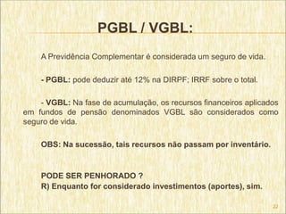 PGBL / VGBL:
    A Previdência Complementar é considerada um seguro de vida.

    - PGBL: pode deduzir até 12% na DIRPF; IRRF sobre o total.

    - VGBL: Na fase de acumulação, os recursos financeiros aplicados
em fundos de pensão denominados VGBL são considerados como
seguro de vida.

    OBS: Na sucessão, tais recursos não passam por inventário.


    PODE SER PENHORADO ?
    R) Enquanto for considerado investimentos (aportes), sim.

                                                                  22
 