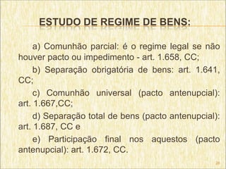 ESTUDO DE REGIME DE BENS:

     a) Comunhão parcial: é o regime legal se não
houver pacto ou impedimento - art. 1.658, CC;
     b) Separação obrigatória de bens: art. 1.641,
CC;
     c) Comunhão universal (pacto antenupcial):
art. 1.667,CC;
     d) Separação total de bens (pacto antenupcial):
art. 1.687, CC e
     e) Participação final nos aquestos (pacto
antenupcial): art. 1.672, CC.
                                                  28
 