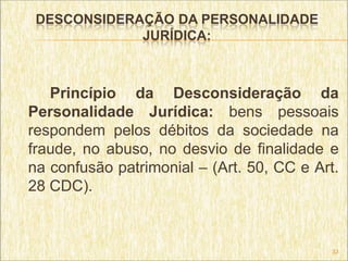 DESCONSIDERAÇÃO DA PERSONALIDADE
             JURÍDICA:



   Princípio da Desconsideração da
Personalidade Jurídica: bens pessoais
respondem pelos débitos da sociedade na
fraude, no abuso, no desvio de finalidade e
na confusão patrimonial – (Art. 50, CC e Art.
28 CDC).



                                            33
 