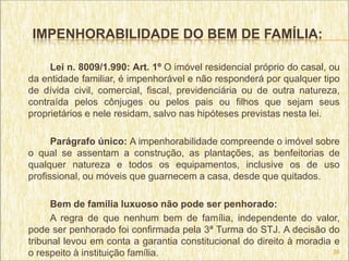 IMPENHORABILIDADE DO BEM DE FAMÍLIA:

     Lei n. 8009/1.990: Art. 1º O imóvel residencial próprio do casal, ou
da entidade familiar, é impenhorável e não responderá por qualquer tipo
de dívida civil, comercial, fiscal, previdenciária ou de outra natureza,
contraída pelos cônjuges ou pelos pais ou filhos que sejam seus
proprietários e nele residam, salvo nas hipóteses previstas nesta lei.

      Parágrafo único: A impenhorabilidade compreende o imóvel sobre
o qual se assentam a construção, as plantações, as benfeitorias de
qualquer natureza e todos os equipamentos, inclusive os de uso
profissional, ou móveis que guarnecem a casa, desde que quitados.

      Bem de família luxuoso não pode ser penhorado:
      A regra de que nenhum bem de família, independente do valor,
pode ser penhorado foi confirmada pela 3ª Turma do STJ. A decisão do
tribunal levou em conta a garantia constitucional do direito à moradia e
o respeito à instituição família.                                      35
 